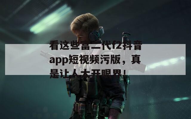 看这些富二代f2抖音app短视频污版，真是让人大开眼界！