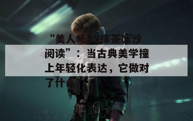 “美人帐BY抹茶冰沙阅读”：当古典美学撞上年轻化表达，它做对了什么？