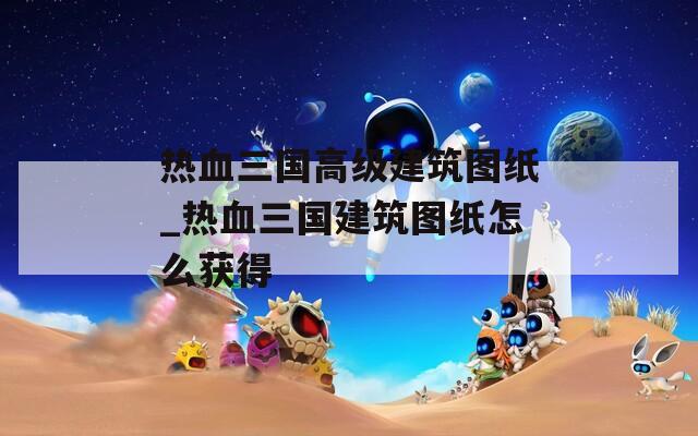 热血三国高级建筑图纸_热血三国建筑图纸怎么获得