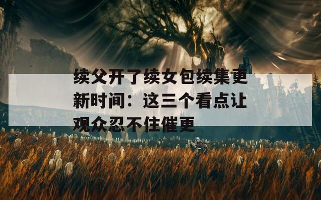 续父开了续女包续集更新时间：这三个看点让观众忍不住催更