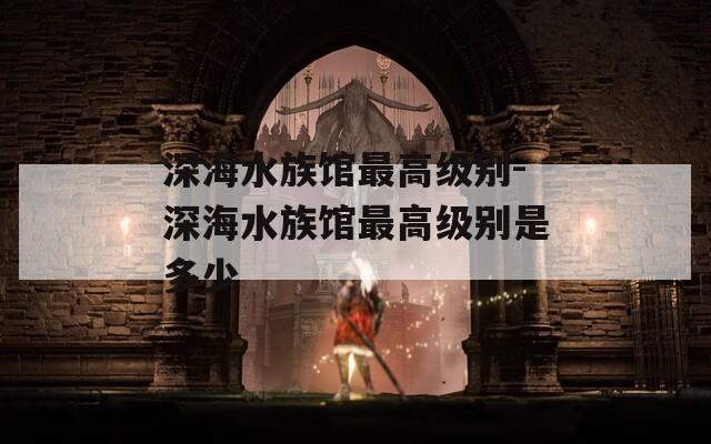 深海水族馆最高级别-深海水族馆最高级别是多少