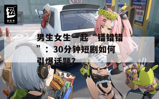 男生女生一起“错错错”：30分钟短剧如何引爆话题？