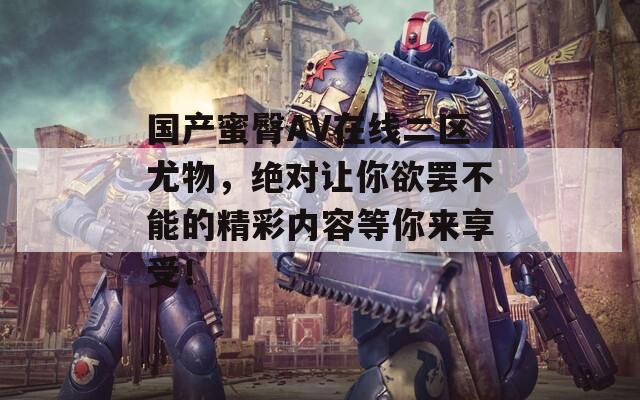 国产蜜臀AV在线二区尤物，绝对让你欲罢不能的精彩内容等你来享受！