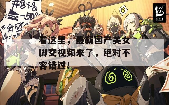 看这里，最新国产美女脚交视频来了，绝对不容错过！