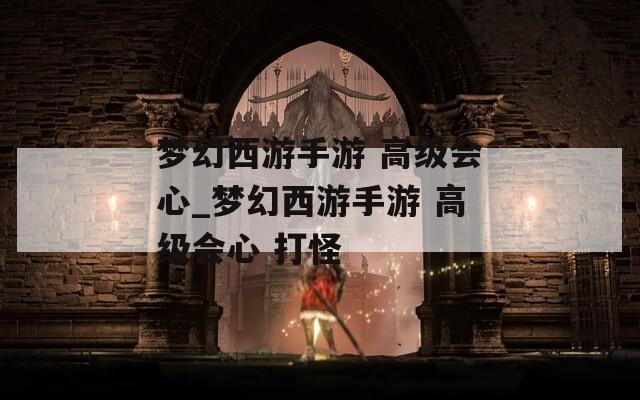 梦幻西游手游 高级会心_梦幻西游手游 高级会心 打怪
