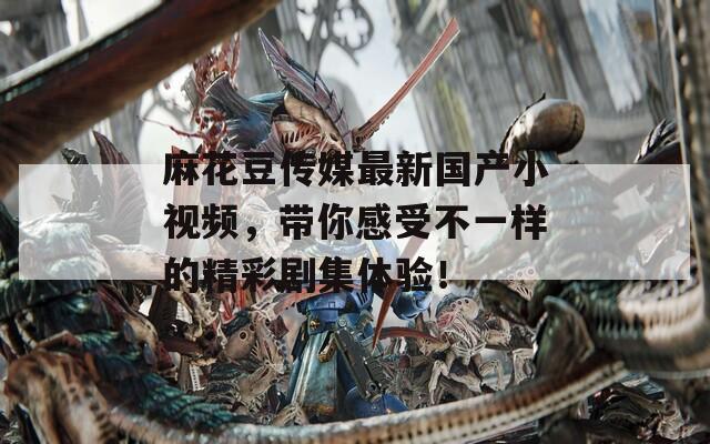 麻花豆传媒最新国产小视频，带你感受不一样的精彩剧集体验！