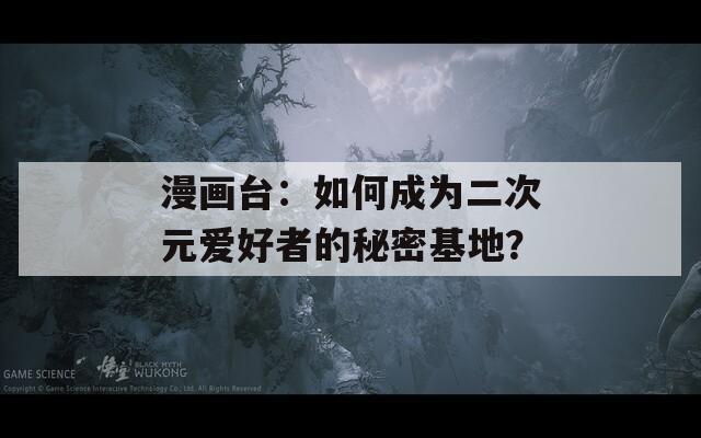 漫画台：如何成为二次元爱好者的秘密基地？