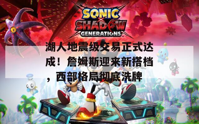 湖人地震级交易正式达成！詹姆斯迎来新搭档，西部格局彻底洗牌