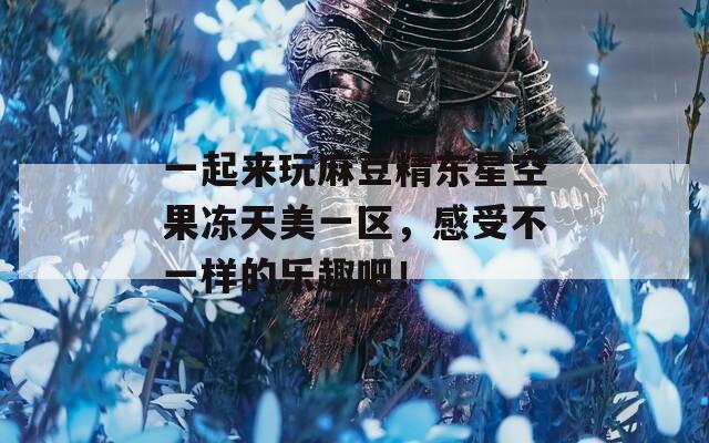 一起来玩麻豆精东星空果冻天美一区，感受不一样的乐趣吧！