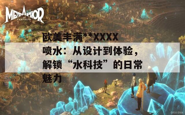欧美丰满**XXXX喷水：从设计到体验，解锁“水科技”的日常魅力