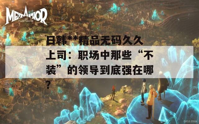 日韩**精品无码久久上司：职场中那些“不装”的领导到底强在哪？