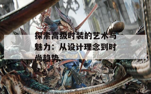 探索高级时装的艺术与魅力：从设计理念到时尚趋势