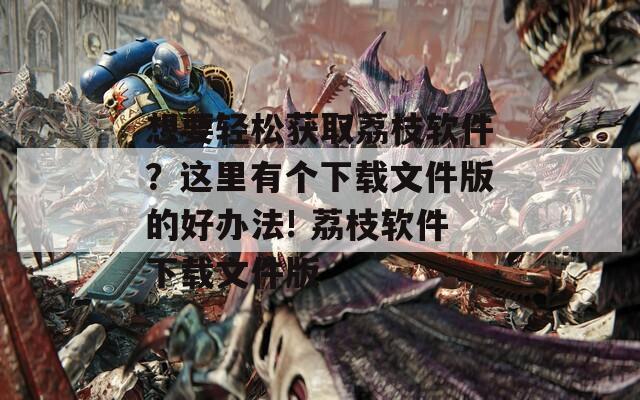 想要轻松获取荔枝软件？这里有个下载文件版的好办法! 荔枝软件下载文件版