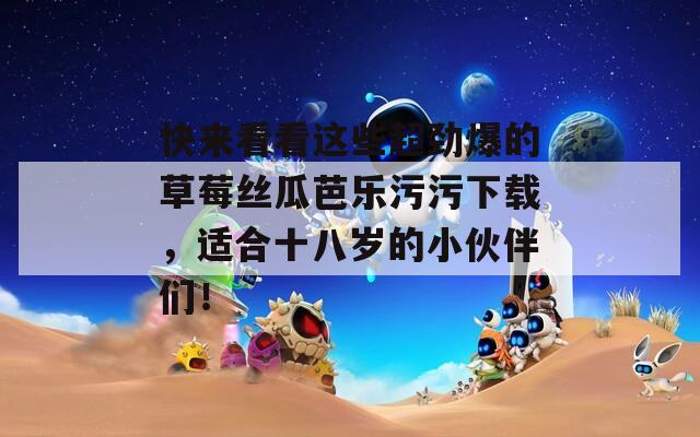 快来看看这些超劲爆的草莓丝瓜芭乐污污下载，适合十八岁的小伙伴们！