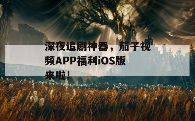 深夜追剧神器，茄子视频APP福利iOS版来啦！