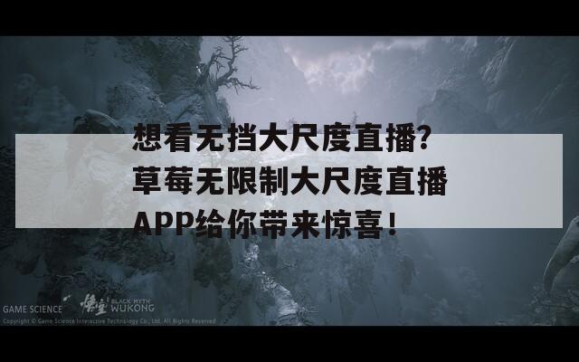 想看无挡大尺度直播？草莓无限制大尺度直播APP给你带来惊喜！