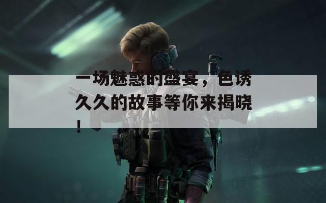 一场魅惑的盛宴，色诱久久的故事等你来揭晓！