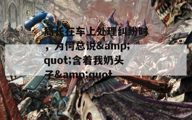 局长在车上处理纠纷时，为何总说&quot;含着我奶头子&quot;？
