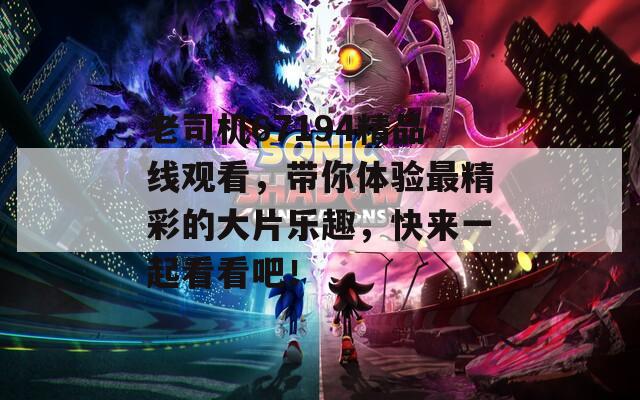 老司机67194精品线观看，带你体验最精彩的大片乐趣，快来一起看看吧！