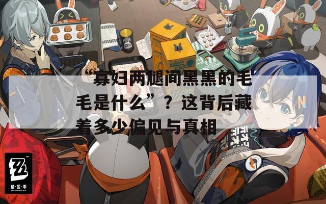 “寡妇两腿间黑黑的毛毛是什么”？这背后藏着多少偏见与真相