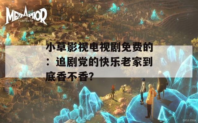 小草影视电视剧免费的：追剧党的快乐老家到底香不香？