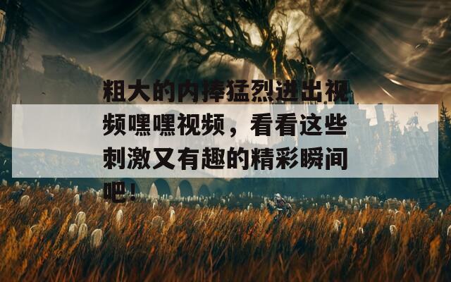 粗大的内捧猛烈进出视频嘿嘿视频，看看这些刺激又有趣的精彩瞬间吧！