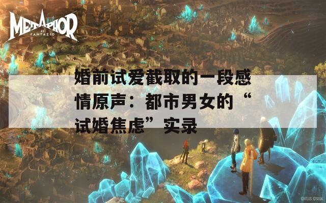婚前试爱截取的一段感情原声：都市男女的“试婚焦虑”实录