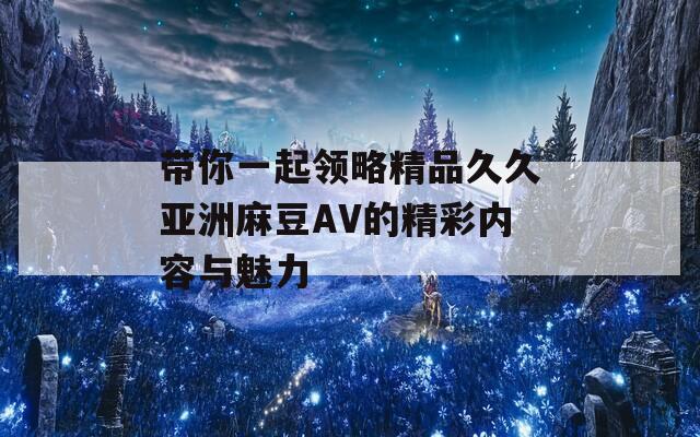 带你一起领略精品久久亚洲麻豆AV的精彩内容与魅力
