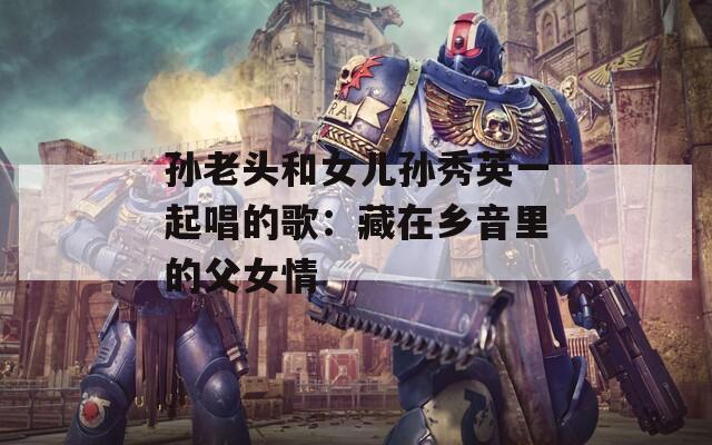 孙老头和女儿孙秀英一起唱的歌：藏在乡音里的父女情