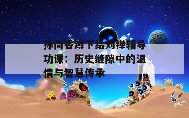 孙尚香蹲下给刘禅辅导功课：历史缝隙中的温情与智慧传承