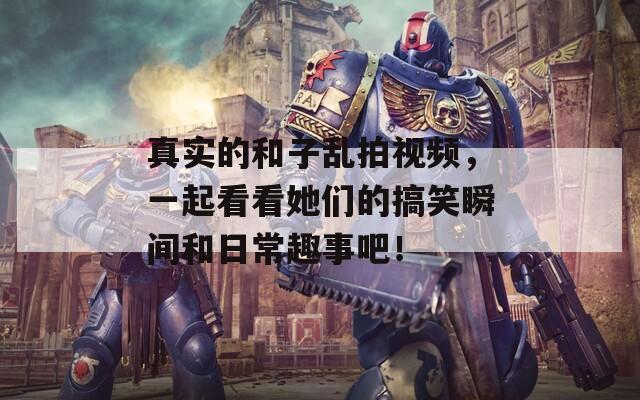 真实的和子乱拍视频，一起看看她们的搞笑瞬间和日常趣事吧！