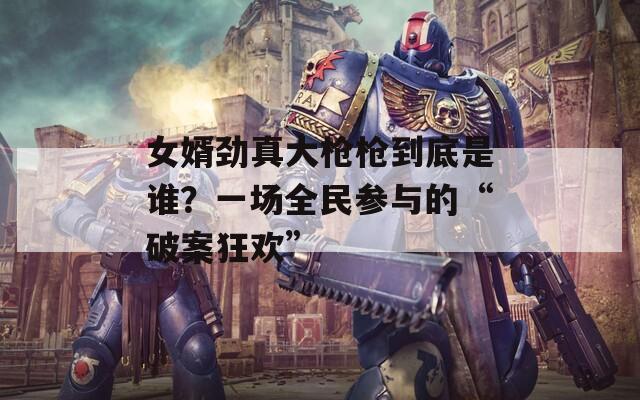 女婿劲真大枪枪到底是谁？一场全民参与的“破案狂欢”