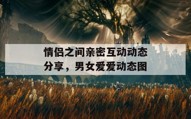 情侣之间亲密互动动态分享，男女爱爱动态图