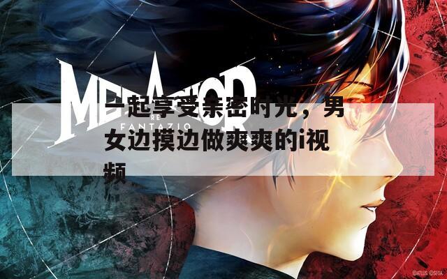 一起享受亲密时光，男女边摸边做爽爽的i视频