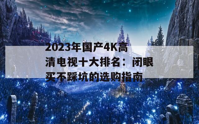 2023年国产4K高清电视十大排名：闭眼买不踩坑的选购指南