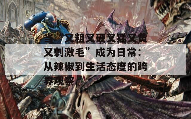 当“又粗又硬又猛又黄又刺激毛”成为日常：从辣椒到生活态度的跨界观察