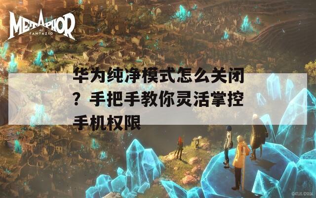 华为纯净模式怎么关闭？手把手教你灵活掌控手机权限