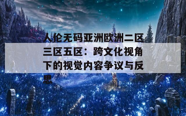 人伦无码亚洲欧洲二区三区五区：跨文化视角下的视觉内容争议与反思