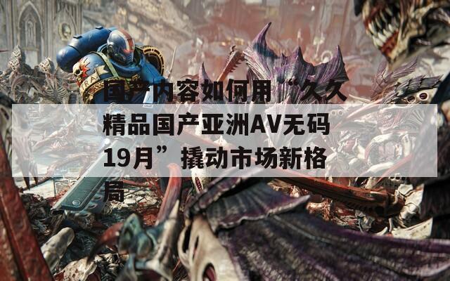 国产内容如何用“久久精品国产亚洲AV无码19月”撬动市场新格局