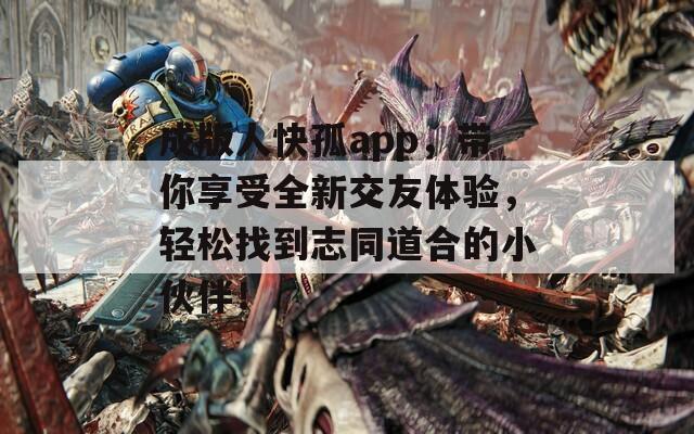 成版人快孤app，带你享受全新交友体验，轻松找到志同道合的小伙伴！