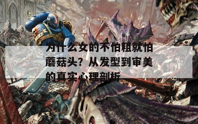 为什么女的不怕粗就怕蘑菇头？从发型到审美的真实心理剖析