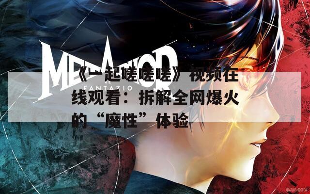 《一起嗟嗟嗟》视频在线观看：拆解全网爆火的“魔性”体验