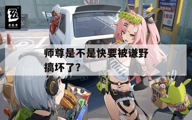 师尊是不是快要被谦野搞坏了？