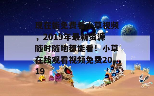 现在能免费看小草视频，2019年最新资源随时随地都能看！小草在线观看视频免费2019