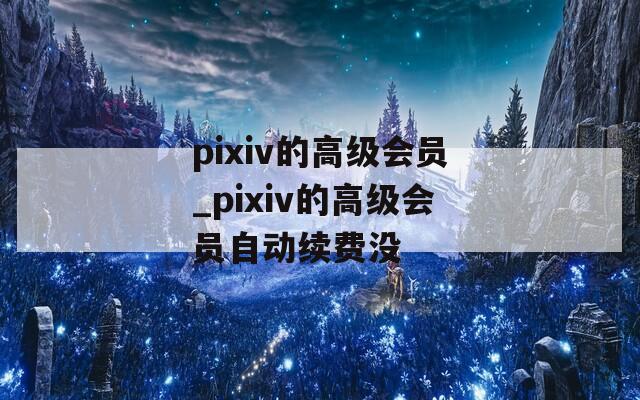pixiv的高级会员_pixiv的高级会员自动续费没