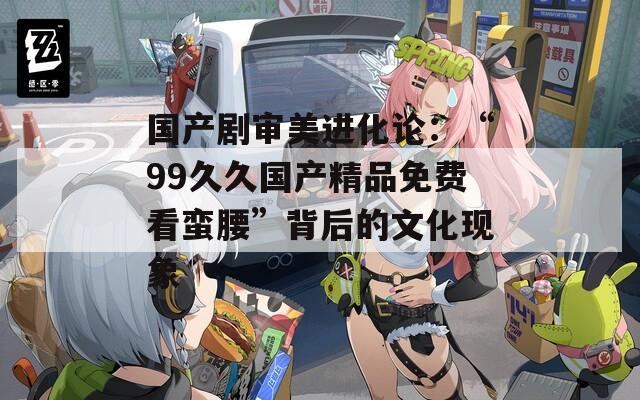 国产剧审美进化论：“99久久国产精品免费看蛮腰”背后的文化现象