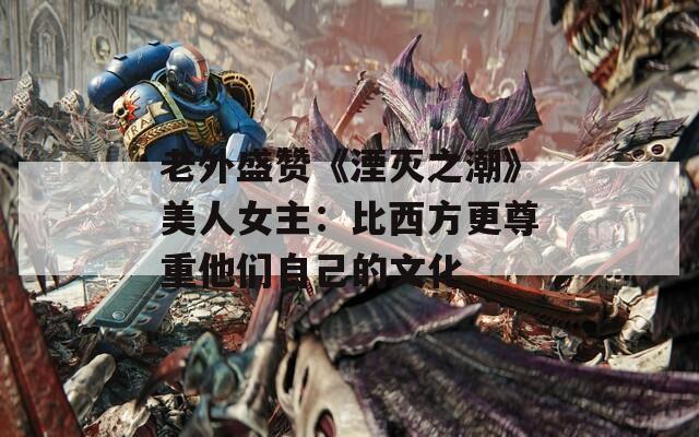 老外盛赞《湮灭之潮》美人女主：比西方更尊重他们自己的文化
