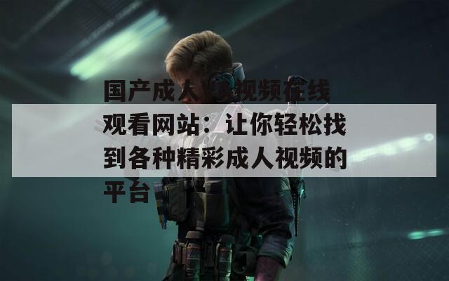 国产成人VA视频在线观看网站：让你轻松找到各种精彩成人视频的平台