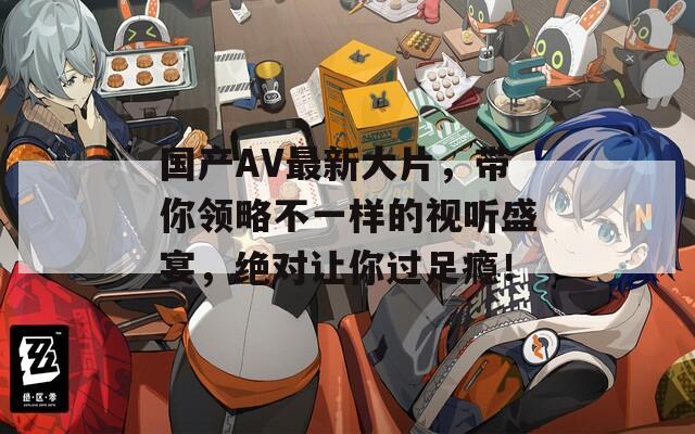 国产AV最新大片，带你领略不一样的视听盛宴，绝对让你过足瘾！