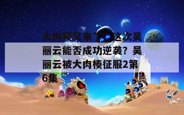 大肉楱又来了，这次吴丽云能否成功逆袭？吴丽云被大肉楱征服2第6集